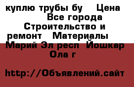 куплю трубы бу  › Цена ­ 10 - Все города Строительство и ремонт » Материалы   . Марий Эл респ.,Йошкар-Ола г.